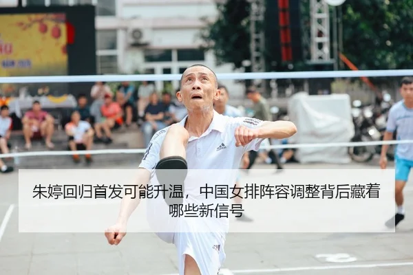 朱婷回归首发可能升温，中国女排阵容调整背后藏着哪些新信号（bet365 online）